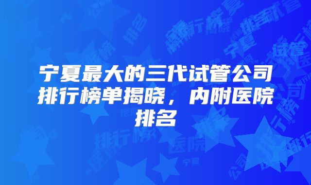 宁夏最大的三代试管公司排行榜单揭晓,内附医院排名