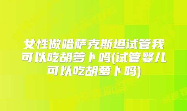 女性做哈萨克斯坦试管我可以吃胡萝卜吗(试管婴儿可以吃胡萝卜吗)