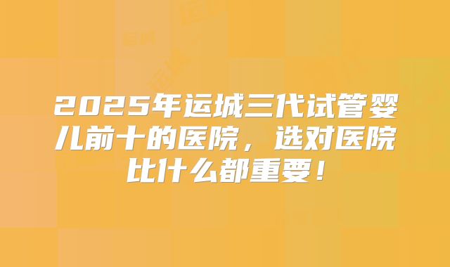 2025年运城三代试管婴儿前十的医院，选对医院比什么都重要！