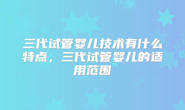 三代试管婴儿技术有什么特点,三代试管婴儿的适用范围