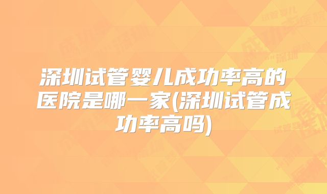深圳试管婴儿成功率高的医院是哪一家(深圳试管成功率高吗)