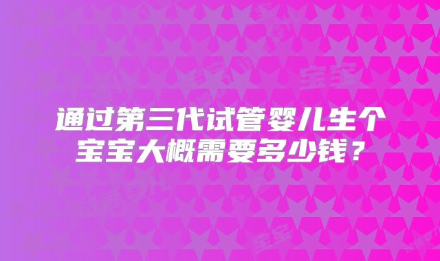 通过第三代试管婴儿生个宝宝大概需要多少钱？