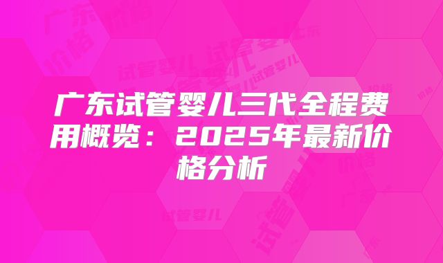 广东试管婴儿三代全程费用概览：2025年最新价格分析