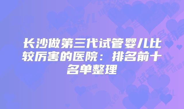 长沙做第三代试管婴儿比较厉害的医院:排名前十名单整理