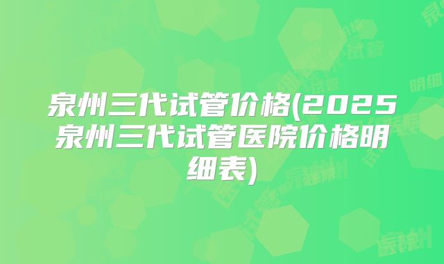 泉州三代试管价格(2025泉州三代试管医院价格明细表)