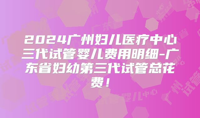 2024广州妇儿医疗中心三代试管婴儿费用明细-广东省妇幼第三代试管总花费！