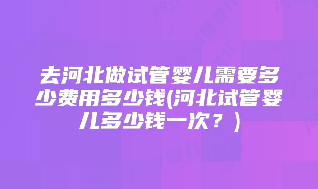 去河北做试管婴儿需要多少费用多少钱(河北试管婴儿多少钱一次？)