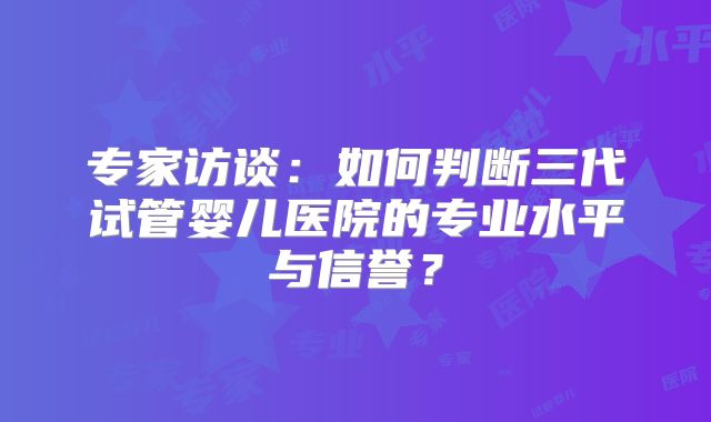 专家访谈：如何判断三代试管婴儿医院的专业水平与信誉？