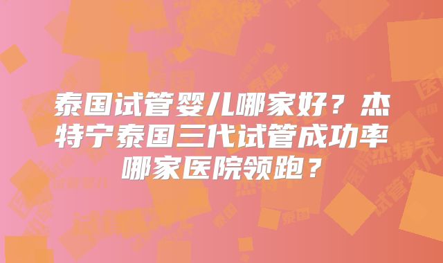 泰国试管婴儿哪家好？杰特宁泰国三代试管成功率哪家医院领跑？