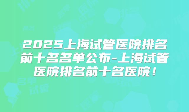 2025上海试管医院排名前十名名单公布-上海试管医院排名前十名医院！