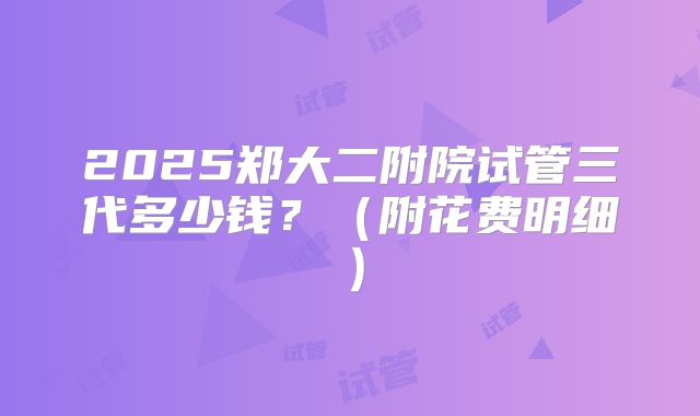2025郑大二附院试管三代多少钱?(附花费明细)