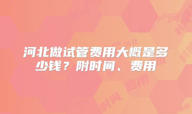 河北做试管费用大概是多少钱？附时间、费用