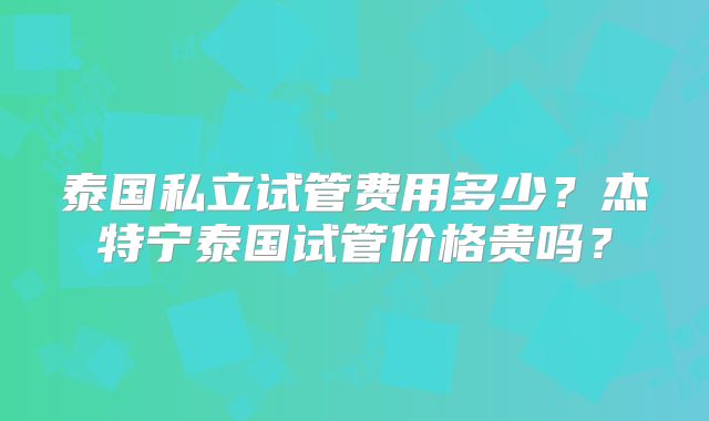 泰国私立试管费用多少？杰特宁泰国试管价格贵吗？