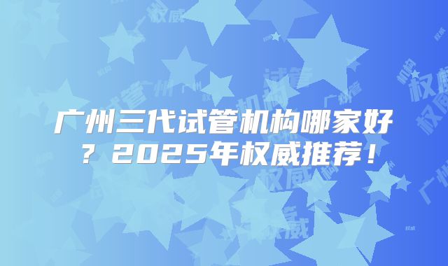 广州三代试管机构哪家好？2025年权威推荐！