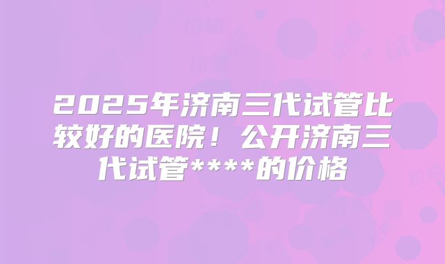 2025年济南三代试管比较好的医院!公开济南三代试管****的价格