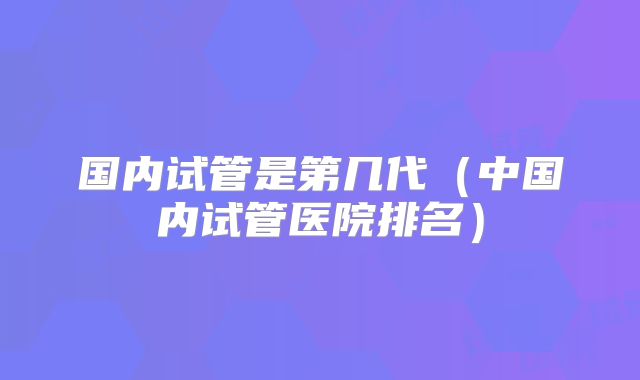 国内试管是第几代（中国内试管医院排名）