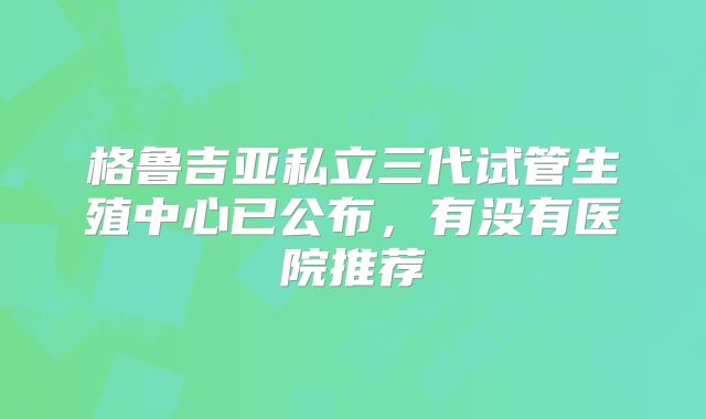 格鲁吉亚私立三代试管生殖中心已公布，有没有医院推荐