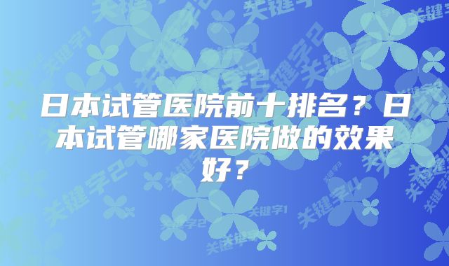 日本试管医院前十排名?日本试管哪家医院做的效果好?