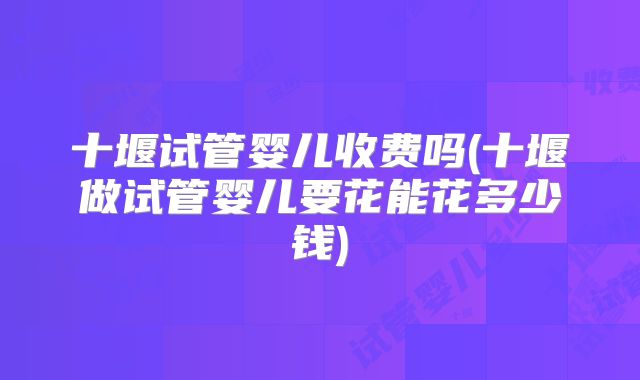 十堰试管婴儿收费吗(十堰做试管婴儿要花能花多少钱)