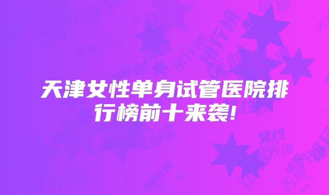 天津女性单身试管医院排行榜前十来袭!