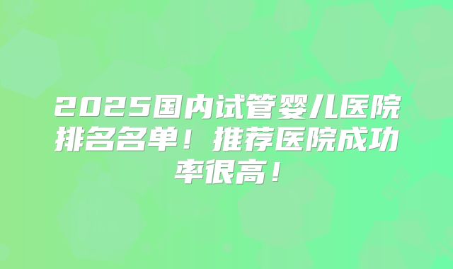 2025国内试管婴儿医院排名名单!推荐医院成功率很高!
