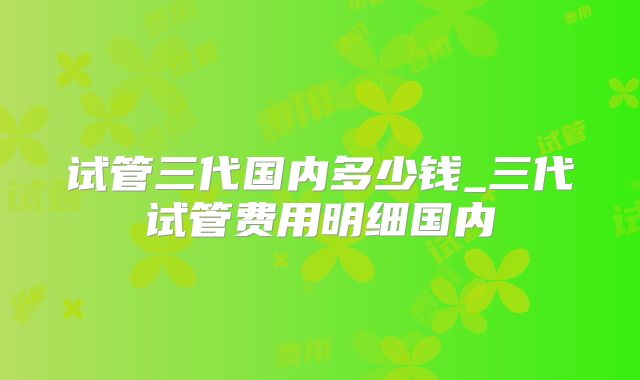 试管三代国内多少钱_三代试管费用明细国内
