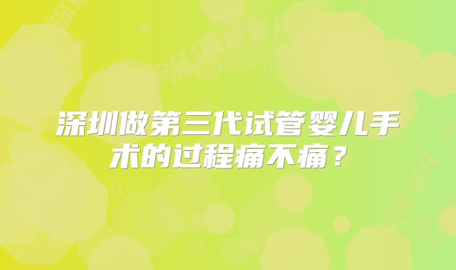 深圳做第三代试管婴儿手术的过程痛不痛？