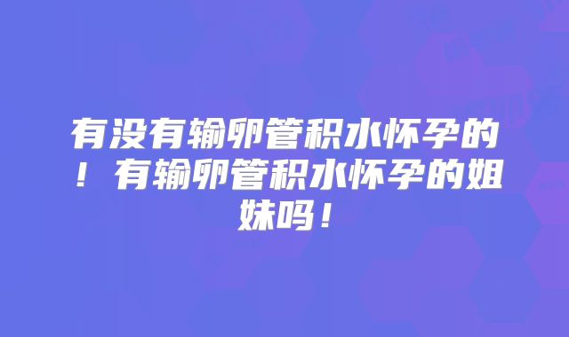 有没有输卵管积水怀孕的!有输卵管积水怀孕的姐妹吗!