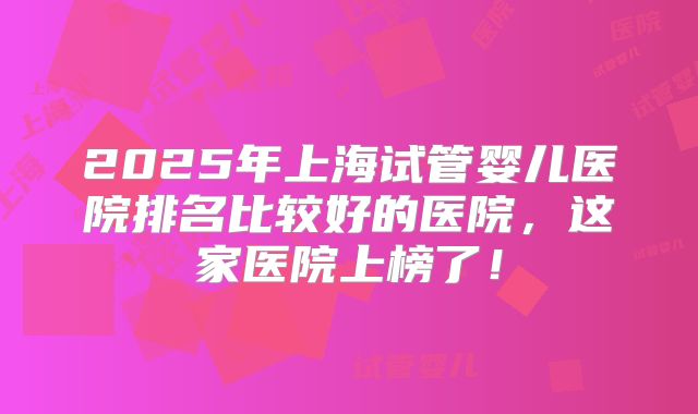 2025年上海试管婴儿医院排名比较好的医院，这家医院上榜了！