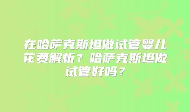 在哈萨克斯坦做试管婴儿花费解析？哈萨克斯坦做试管好吗？