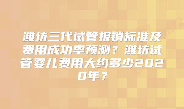 潍坊三代试管报销标准及费用成功率预测？潍坊试管婴儿费用大约多少2020年？