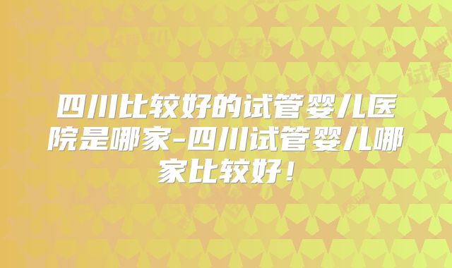 四川比较好的试管婴儿医院是哪家-四川试管婴儿哪家比较好!