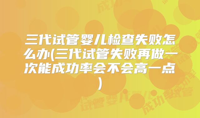 三代试管婴儿检查失败怎么办(三代试管失败再做一次能成功率会不会高一点)