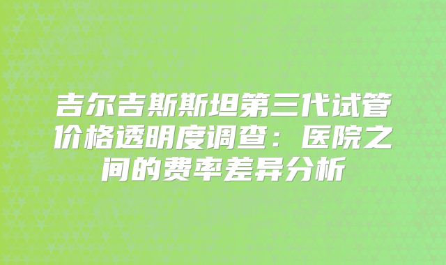 吉尔吉斯斯坦第三代试管价格透明度调查：医院之间的费率差异分析