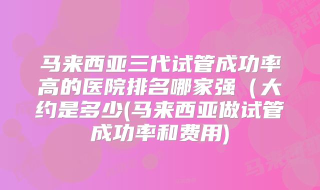 马来西亚三代试管成功率高的医院排名哪家强(大约是多少(马来西亚做试管成功率和费用)