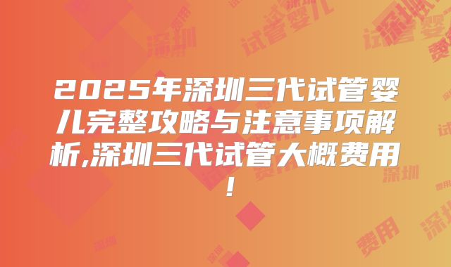 2025年深圳三代试管婴儿完整攻略与注意事项解析,深圳三代试管大概费用！