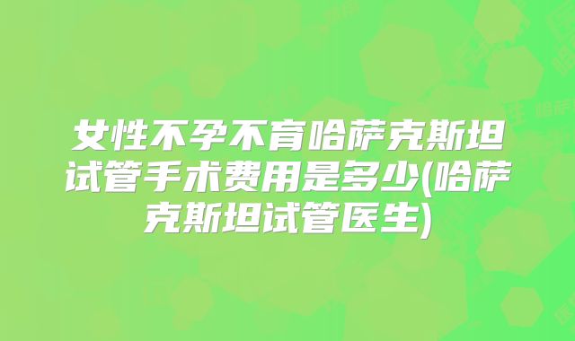 女性不孕不育哈萨克斯坦试管手术费用是多少(哈萨克斯坦试管医生)