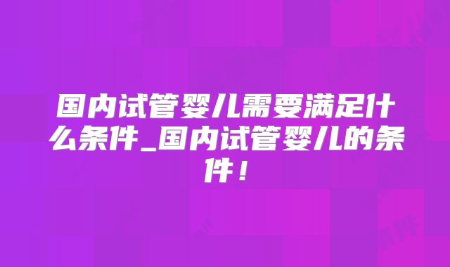 国内试管婴儿需要满足什么条件_国内试管婴儿的条件!