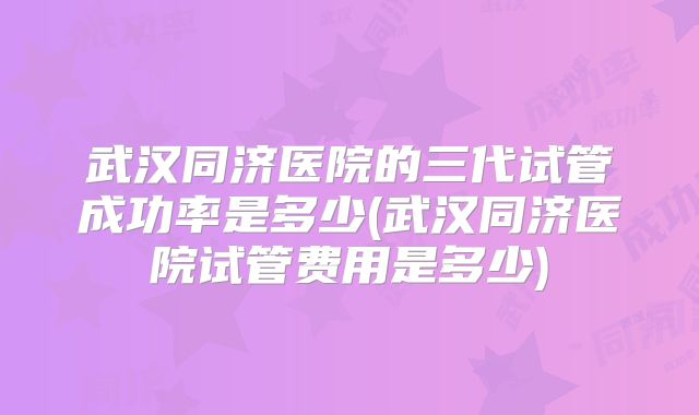 武汉同济医院的三代试管成功率是多少(武汉同济医院试管费用是多少)