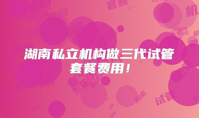 湖南私立机构做三代试管套餐费用！