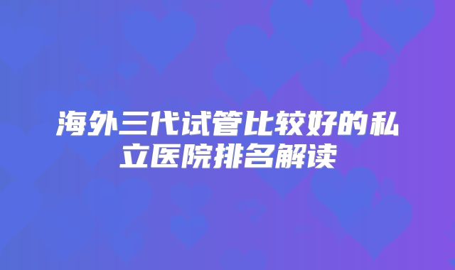 海外三代试管比较好的私立医院排名解读