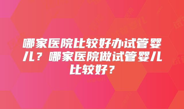哪家医院比较好办试管婴儿?哪家医院做试管婴儿比较好?