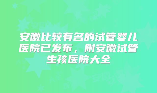 安徽比较有名的试管婴儿医院已发布，附安徽试管生孩医院大全