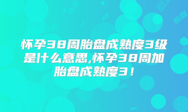 怀孕38周胎盘成熟度3级是什么意思,怀孕38周加胎盘成熟度3！