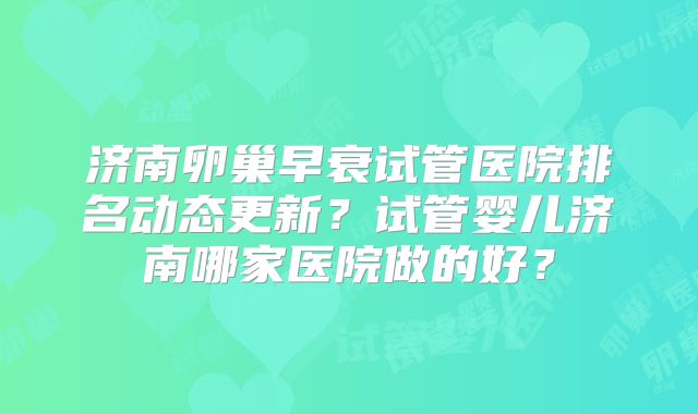 济南卵巢早衰试管医院排名动态更新？试管婴儿济南哪家医院做的好？