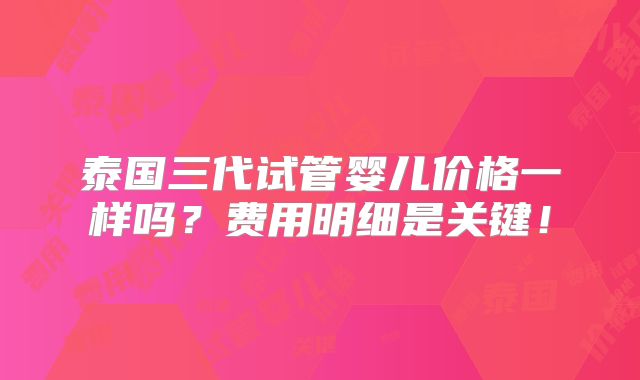 泰国三代试管婴儿价格一样吗？费用明细是关键！