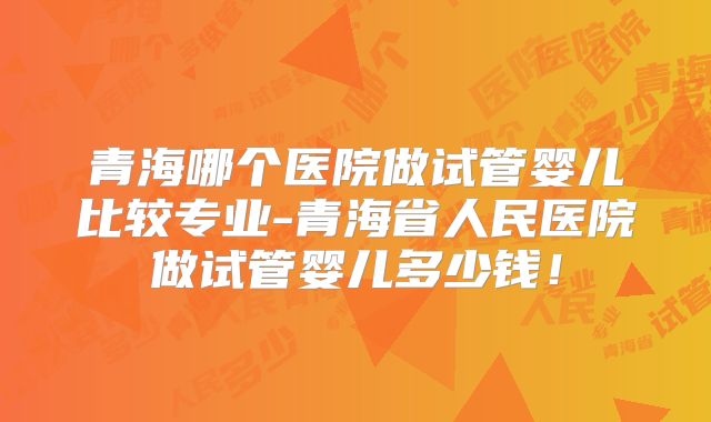 青海哪个医院做试管婴儿比较专业-青海省人民医院做试管婴儿多少钱!