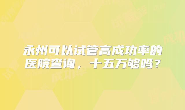 永州可以试管高成功率的医院查询,十五万够吗?