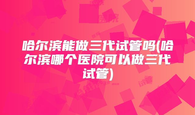 哈尔滨能做三代试管吗(哈尔滨哪个医院可以做三代试管)