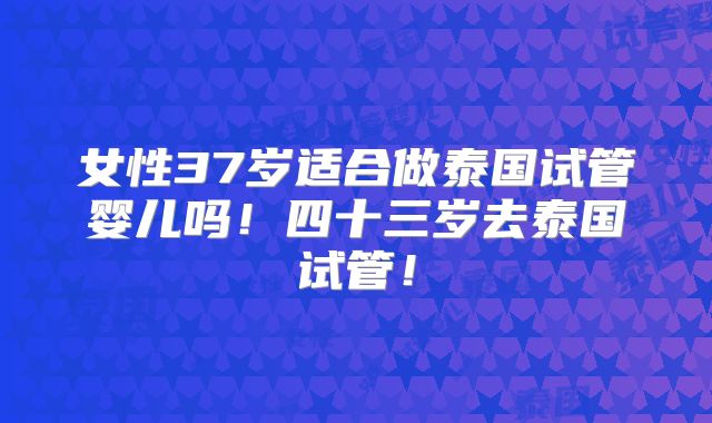 女性37岁适合做泰国试管婴儿吗!四十三岁去泰国试管!